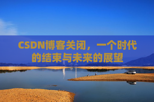 CSDN博客关闭，一个时代的结束与未来的展望